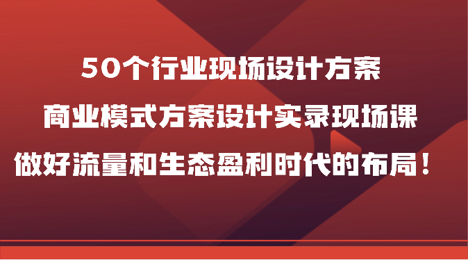 50个行业现场设计方案，商业模式方案设计实录现场课，做好流量和生态盈利时代的布局！-古龙岛网创