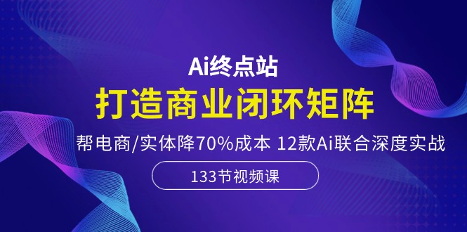 Ai终点站-打造商业闭环矩阵，帮电商/实体降70%成本，12款Ai联合深度实战-古龙岛网创
