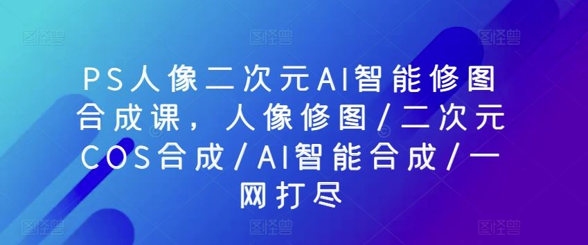 PS人像二次元AI智能修图合成课，人像修图/二次元COS合成/AI智能合成/一网打尽-古龙岛网创
