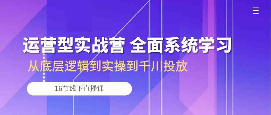 运营型实战营 全面系统学习-从底层逻辑到实操到千川投放（16节线下直播课)-古龙岛网创
