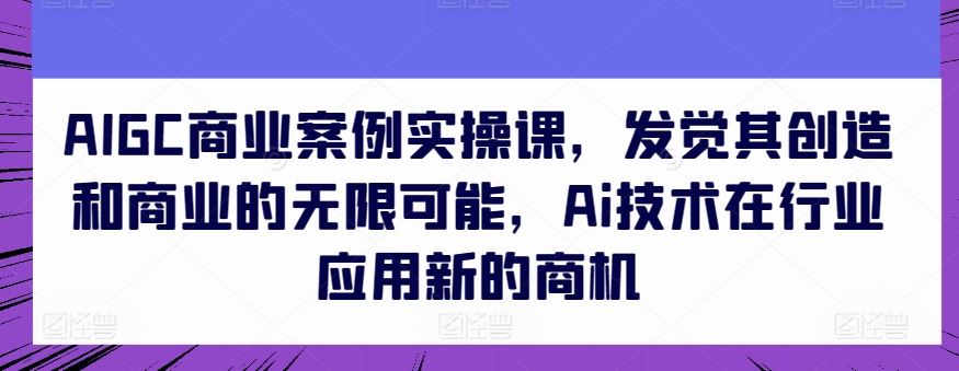 AIGC商业案例实操课，发觉其创造和商业的无限可能，Ai技术在行业应用新的商机-古龙岛网创