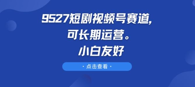 9527短剧视频号赛道，可长期运营，小白友好【揭秘】-古龙岛网创
