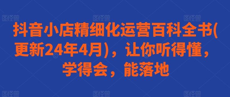 抖音小店精细化运营百科全书(更新24年4月)，让你听得懂，学得会，能落地-古龙岛网创
