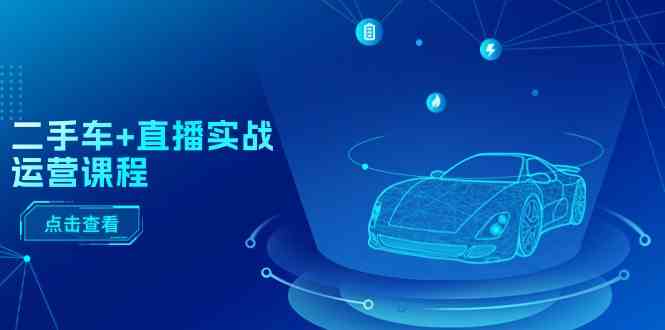 二手车直播实战运营课程：直播推荐/短视频推荐/千川投放/直播全流程-古龙岛网创