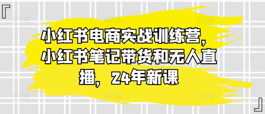 小红书电商实战训练营,小红书笔记带货和无人直播,24年新课
