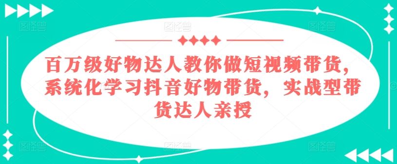 百万级好物达人教你做短视频带货，系统化学习抖音好物带货，实战型带货达人亲授-古龙岛网创