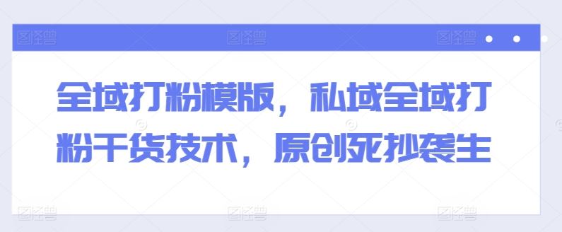 全域打粉模版，私域全域打粉干货技术，原创死抄袭生-古龙岛网创