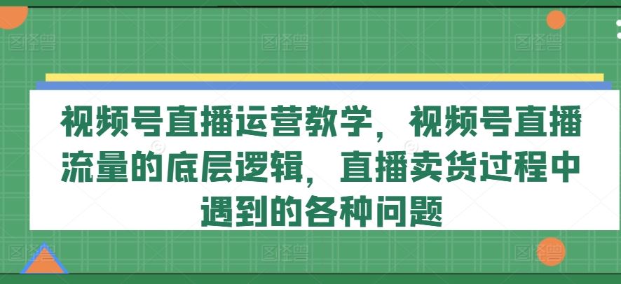 视频号直播运营教学，视频号直播流量的底层逻辑，直播卖货过程中遇到的各种问题-古龙岛网创