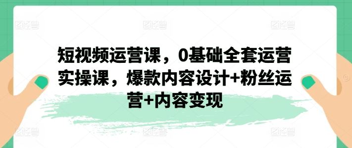 短视频运营课,0基础全套运营实操课,爆款内容设计+粉丝运营+内容变现
