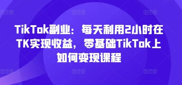 TikTok副业：每天利用2小时在TK实现收益，零基础TikTok上如何变现课程-古龙岛网创