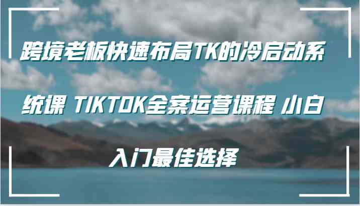 跨境老板快速布局TK的冷启动系统课 TIKTOK全案运营课程 小白入门最佳选择-古龙岛网创