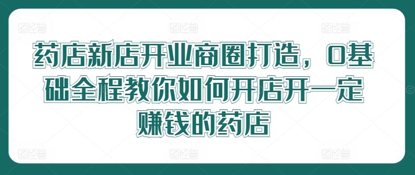 药店新店开业商圈打造，0基础全程教你如何开店开一定赚钱的药店-古龙岛网创
