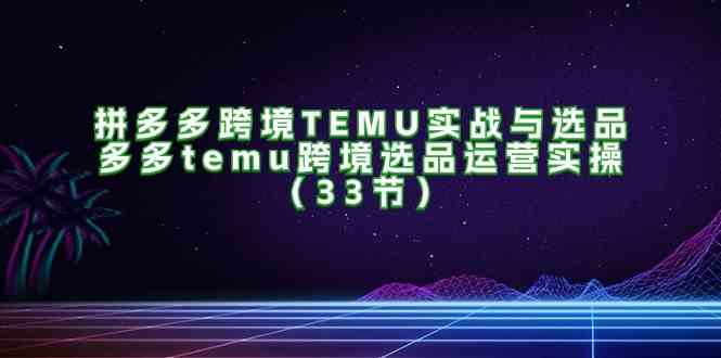 拼多多跨境TEMU实战与选品，多多temu跨境选品运营实操（33节）-古龙岛网创