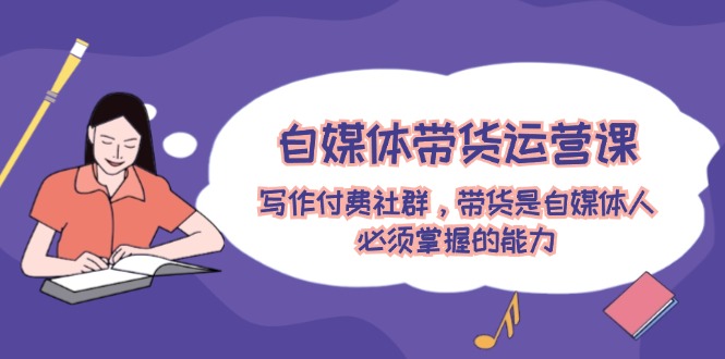 （12043期）自媒体带货运营课：写作付费社群，带货是自媒体人必须掌握的能力-古龙岛网创