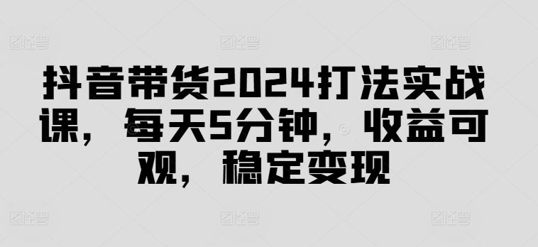 抖音带货2024打法实战课，每天5分钟，收益可观，稳定变现【揭秘】-古龙岛网创