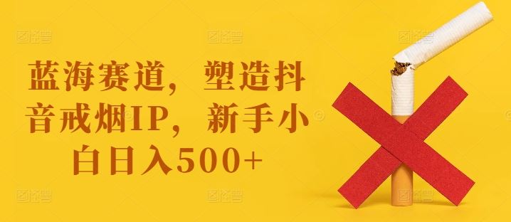 蓝海赛道，塑造抖音戒烟IP，新手小白日入500+【揭秘】-古龙岛网创