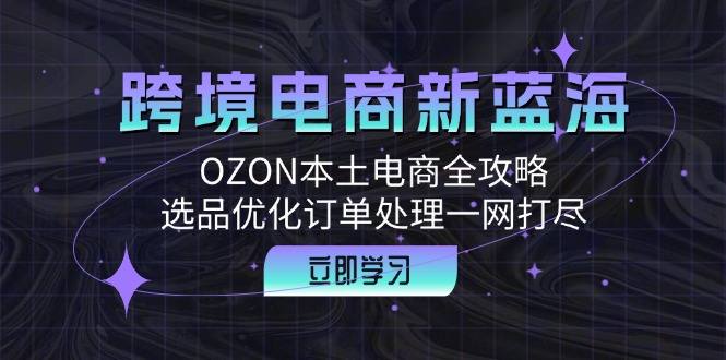 （12632期）跨境电商新蓝海：OZON本土电商全攻略，选品优化订单处理一网打尽-古龙岛网创