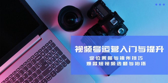 视频号运营入门与提升：定位策略与操作技巧，爆款短视频选题与拍摄-古龙岛网创