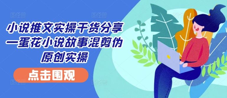 小说推文实操干货分享—蛋花小说故事混剪伪原创实操-古龙岛网创