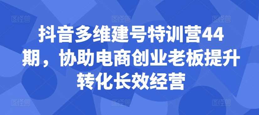 抖音多维建号特训营44期，协助电商创业老板提升转化长效经营-古龙岛网创