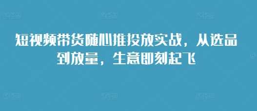 短视频带货随心推投放实战，从选品到放量，生意即刻起飞-古龙岛网创