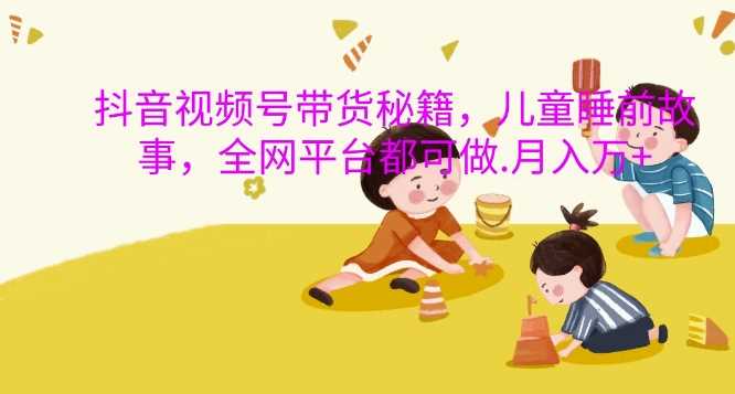 抖音视频号带货秘籍，儿童睡前故事，全网平台都可做，月入过W【揭秘】-古龙岛网创