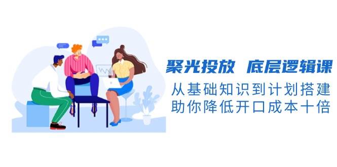 （13844期）聚光投放 底层逻辑课，从基础知识到计划搭建，助你降低开口成本十倍-古龙岛网创