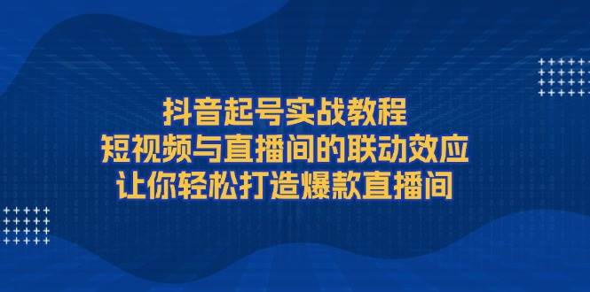 （13874期）抖音起号实战教程，短视频与直播间的联动效应，让你轻松打造爆款直播间-古龙岛网创