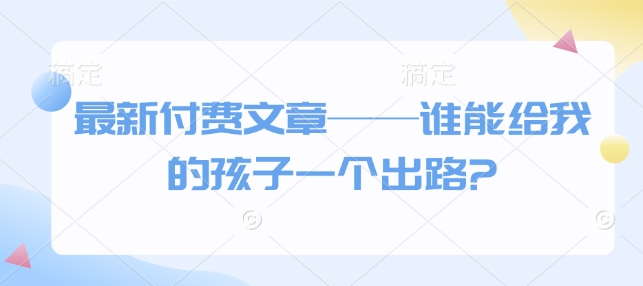 最新付费文章——谁能给我的孩子一个出路?-古龙岛网创