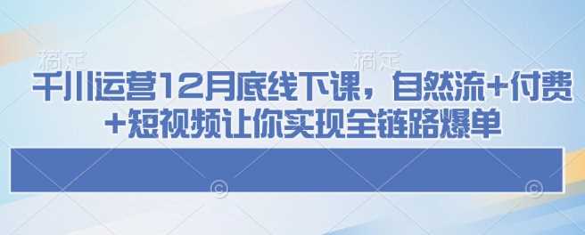 千川运营12月底线下课，自然流+付费+短视频让你实现全链路爆单-古龙岛网创