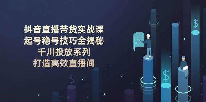 （14136期）抖音直播带货实战课：起号稳号技巧全揭秘, 千川投放系列, 打造高效直播间-古龙岛网创