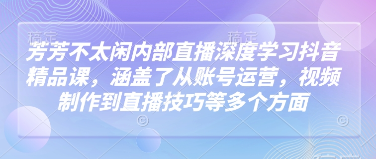 芳芳不太闲内部直播深度学习抖音精品课，涵盖了从账号运营，视频制作到直播技巧等多个方面-古龙岛网创