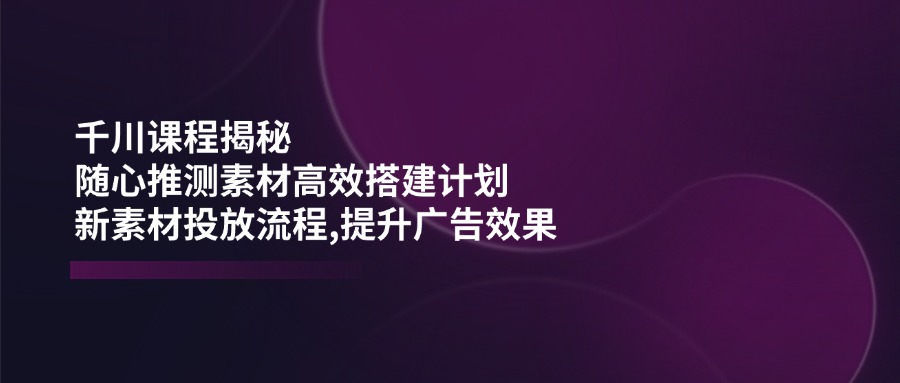 （14317期）千川课程揭秘：随心推测素材高效搭建计划,新素材投放流程,提升广告效果-古龙岛网创