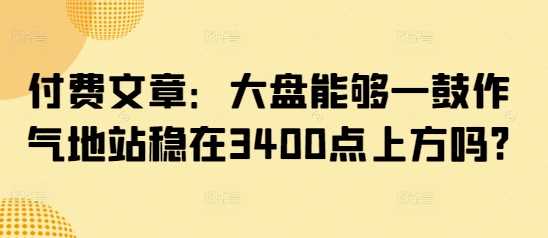 付费文章：大盘能够一鼓作气地站稳在3400点上方吗?-古龙岛网创