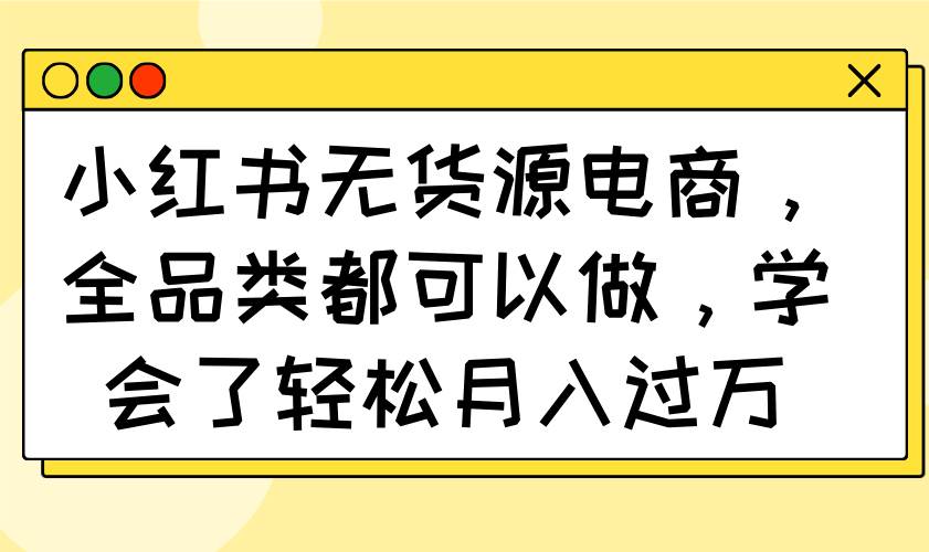 （14100期）小红书无货源电商，全品类都可以做，学会了轻松月入过万-古龙岛网创