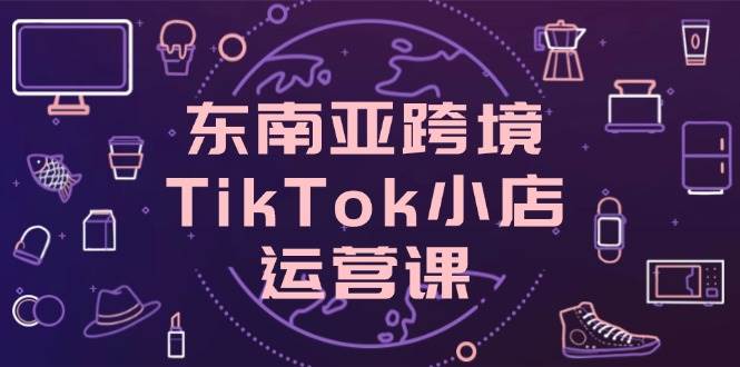 （14390期）东南亚跨境TikTok小店运营课，掌握店铺设置与流量转化核心技巧-古龙岛网创